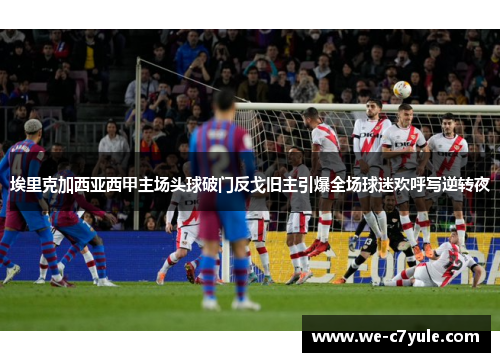 埃里克加西亚西甲主场头球破门反戈旧主引爆全场球迷欢呼写逆转夜