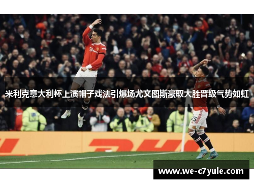 米利克意大利杯上演帽子戏法引爆场尤文图斯豪取大胜晋级气势如虹