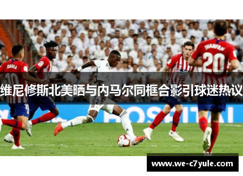维尼修斯北美晒与内马尔同框合影引球迷热议